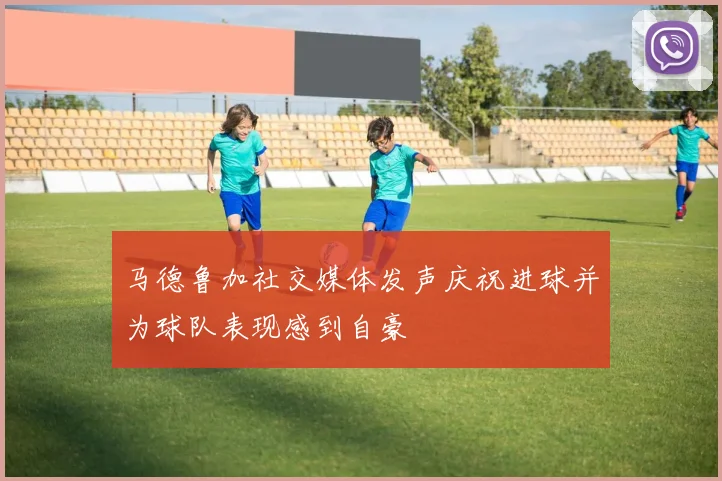马德鲁加社交媒体发声庆祝进球并为球队表现感到自豪