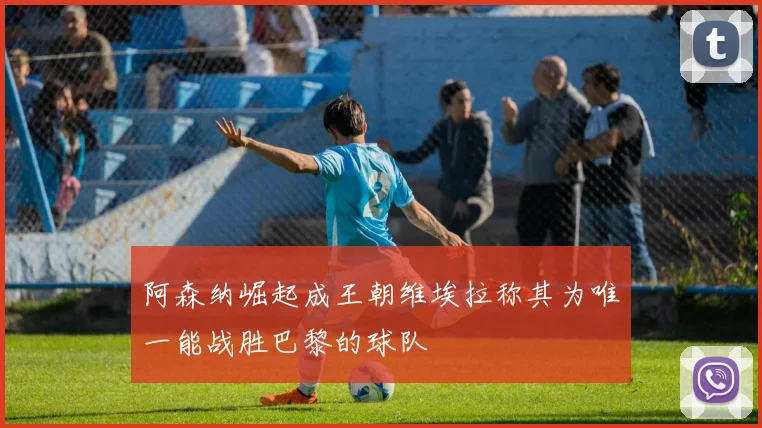 阿森纳崛起成王朝维埃拉称其为唯一能战胜巴黎的球队