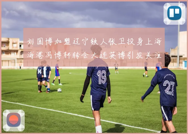 刘国博加盟辽宁铁人张卫投身上海海港冯博轩转会大连英博引发关注