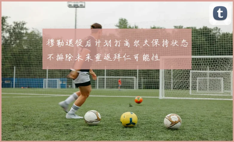 穆勒退役后计划打高尔夫保持状态不排除未来重返拜仁可能性