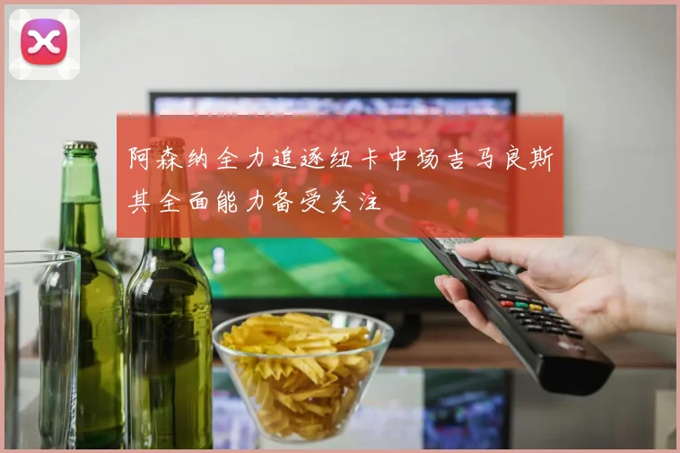 阿森纳全力追逐纽卡中场吉马良斯其全面能力备受关注