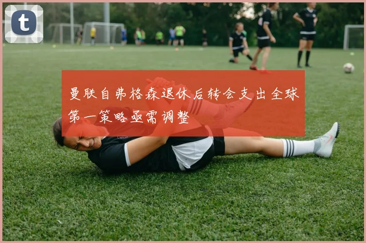曼联自弗格森退休后转会支出全球第一策略亟需调整