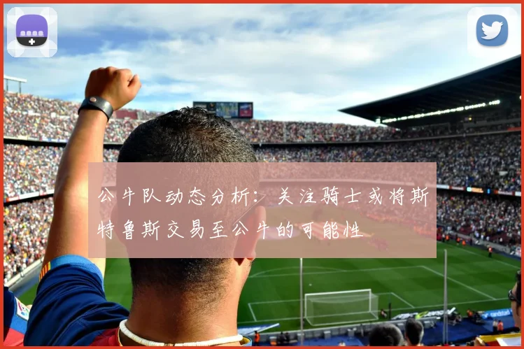 公牛队动态分析：关注骑士或将斯特鲁斯交易至公牛的可能性