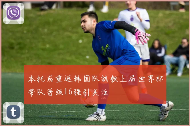 本托或重返韩国队执教上届世界杯带队晋级16强引关注