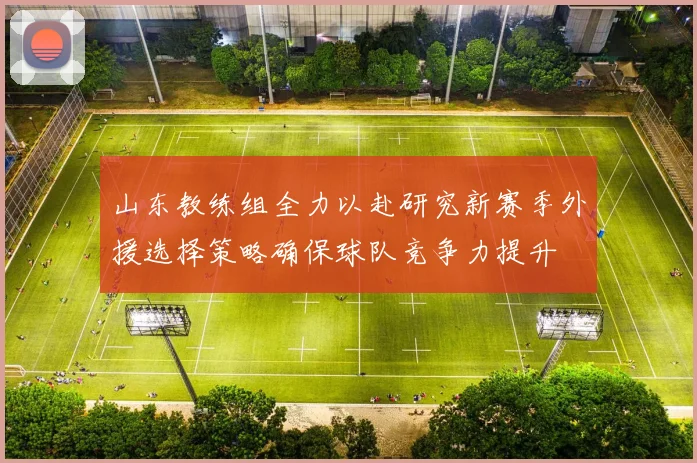 山东教练组全力以赴研究新赛季外援选择策略确保球队竞争力提升