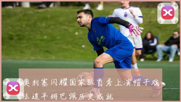 奥利塞闪耀国家队首秀上演帽子戏法追平姆巴佩历史成就