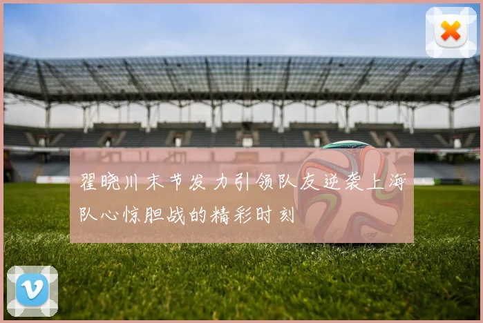 翟晓川末节发力引领队友逆袭上海队心惊胆战的精彩时刻