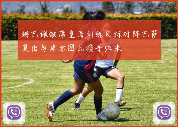 姆巴佩缺席皇马训练目标对阵巴萨复出与库尔图瓦携手归来