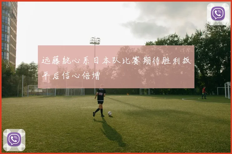 远藤航心系日本队比赛期待胜利扳平后信心倍增
