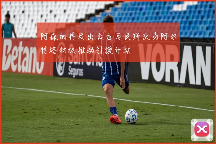 阿森纳再度出击吉马良斯交易阿尔特塔积极推动引援计划