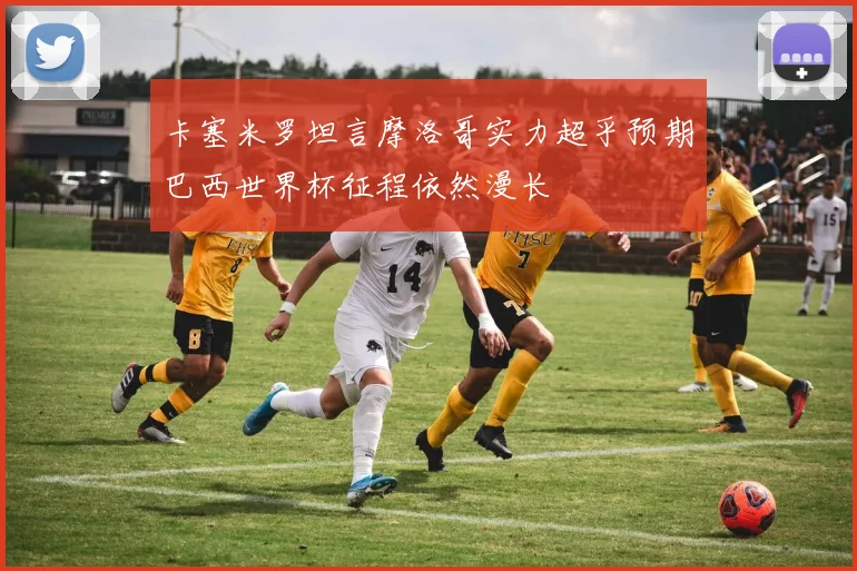 卡塞米罗坦言摩洛哥实力超乎预期巴西世界杯征程依然漫长